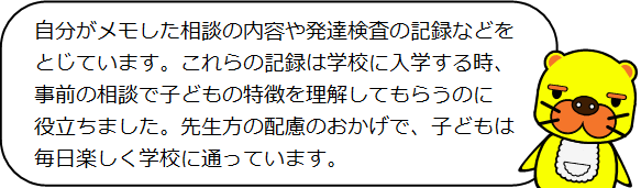 自分がメモした相談の内容や発達検査の記録などをとじています。これらの記録は学校に入学する時、事前の相談で子どもの特徴を理解してもらうのに役立ちました。先生方の配慮のおかげで、子どもは毎日楽しく学校に通っています。